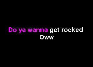 Do ya wanna get rocked

Oww