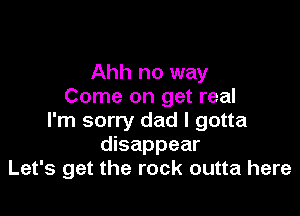 Ahh no way
Come on get real

I'm sorry dad I gotta
disappear
Let's get the rock outta here