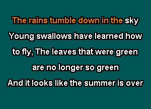 The rains tumble down in the sky
Young swallows have learned how
to fly, The leaves that were green
are no longer so green

And it looks like the summer is over