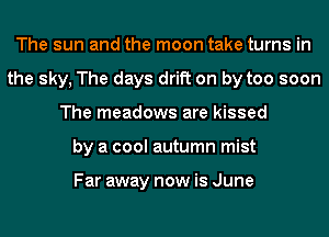 The sun and the moon take turns in
the sky, The days drift on by too soon
The meadows are kissed
by a cool autumn mist

Far away now is June