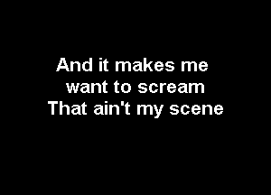 And it makes me
want to scream

That ain't my scene