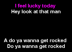 I feel lucky today
Hey look at that man

A do ya wanna get rocked
Do ya wanna get rocked