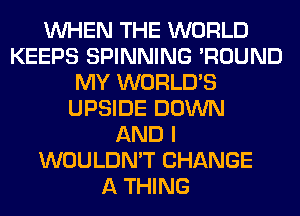 WHEN THE WORLD
KEEPS SPINNING 'ROUND
MY WORLD'S
UPSIDE DOWN
AND I
WOULDN'T CHANGE
A THING