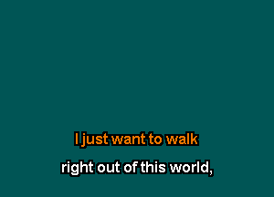 I just want to walk

right out of this world,