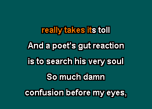 really takes its toll
And a poet's gut reaction
is to search his very soul

So much damn

confusion before my eyes,