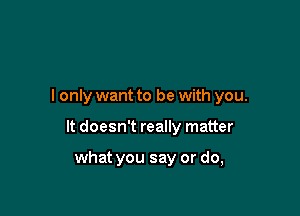 I only want to be with you.

It doesn't really matter

what you say or do,