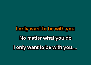 I only want to be with you

No matter what you do

I only want to be with you....