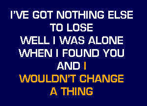 I'VE GOT NOTHING ELSE
TO LOSE
WELL I WAS ALONE
INHEN I FOUND YOU
AND I
WOULDN'T CHANGE
A THING