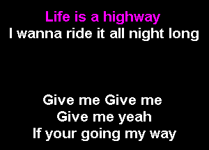 Life is a highway
I wanna ride it all night long

Give me Give me
Give me yeah
If your going my way