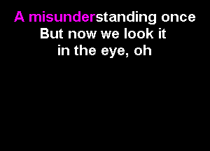 A misunderstanding once
But now we look it
in the eye, oh