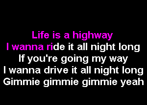 Life is a highway
I wanna ride it all night long
If you're going my way
I wanna drive it all night long
Gimmie gimmie gimmie yeah