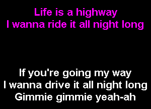 Life is a highway
I wanna ride it all night long

If you're going my way
I wanna drive it all night long
Gimmie gimmie yeah-ah