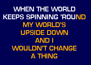 WHEN THE WORLD
KEEPS SPINNING 'ROUND
MY WORLD'S
UPSIDE DOWN
AND I
WOULDN'T CHANGE
A THING