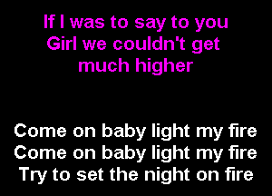 If I was to say to you
Girl we couldn't get
much higher

Come on baby light my fire
Come on baby light my fire
Try to set the night on fire