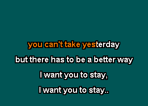 you can't take yesterday

but there has to be a better way

I want you to stay,

I want you to stay..