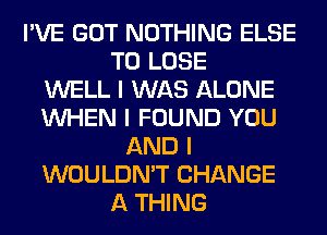 I'VE GOT NOTHING ELSE
TO LOSE
WELL I WAS ALONE
INHEN I FOUND YOU
AND I
WOULDN'T CHANGE
A THING