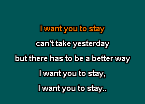 I want you to stay

can't take yesterday

but there has to be a better way

I want you to stay,

I want you to stay..