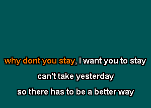 why dont you stay, I want you to stay

can't take yesterday

so there has to be a better way