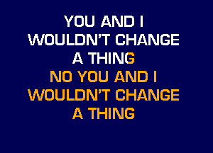 YOU AND I
WOULDN'T CHANGE
A THING

ND YOU AND I
WOULDN'T CHANGE
A THING