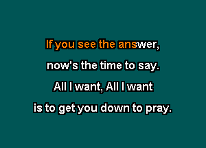 lfyou see the answer,
now's the time to say.

All I want, All I want

is to get you down to pray.