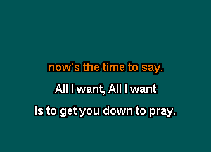 now's the time to say.

All I want, All I want

is to get you down to pray.