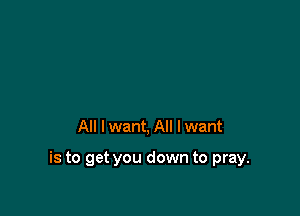 All I want, All I want

is to get you down to pray.