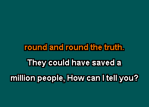 round and round the truth.

They could have saved a

million people, How can I tell you?