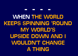 VUHEN THE WORLD
KEEPS SPINNING 'ROUND
MY WORLD'S
UPSIDE DOWN AND I
WOULDN'T CHANGE
A THING