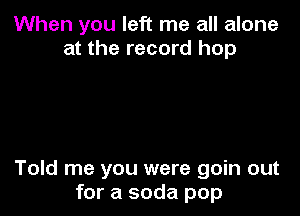 When you left me all alone
at the record hop

Told me you were goin out
for a soda pop