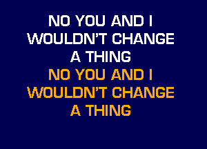 N0 YOU AND I
WOULDN'T CHANGE
A THING
N0 YOU AND I
WOULDN'T CHANGE
A THING