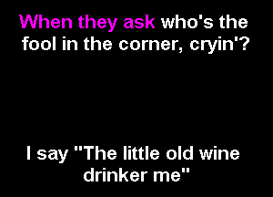 When they ask who's the
fool in the corner, cryin'?

I say The little old wine
drinker me