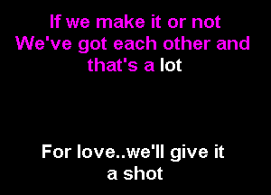 If we make it or not
We've got each other and
that's a lot

For love..we'll give it
a shot