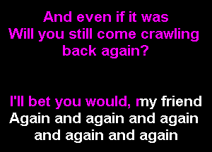 And even if it was
Will you still come crawling
back again?

I'll bet you would, my friend
Again and again and again
and again and again