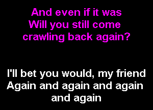 And even if it was
Will you still come
crawling back again?

I'll bet you would, my friend
Again and again and again
and again