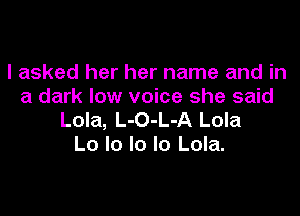 I asked her her name and in
a dark low voice she said

Lola, L-O-L-A Lola
Lo lo lo lo Lola.