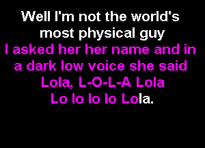 Well I'm not the world's
most physical guy
I asked her her name and in
a dark low voice she said
Lola, L-O-L-A Lola
Lo lo lo lo Lola.