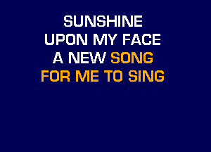SUNSHINE
UPON MY FACE
A NEW SONG
FOR ME TO SING