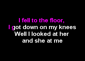 I fell to the floor,
I got down on my knees

Well I looked at her
and she at me
