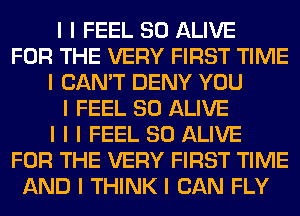 I I FEEL SO ALIVE
FOR THE VERY FIRST TIME
I CAN'T DENY YOU
I FEEL SO ALIVE
I I I FEEL SO ALIVE
FOR THE VERY FIRST TIME
AND I THINK I CAN FLY