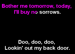 Bother me tomorrow, today,
I'll buy no sorrows.

Doo, doo, doo,
Lookin' out my back door.