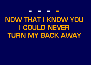 NOW THAT I KNOW YOU
I COULD NEVER

TURN MY BACK AWAY