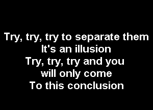 Try, try, try to separate them
It's an illusion

Try, try, try and you
will only come
To this conclusion