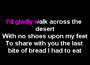 I'd gladly walk across the
desen
With no shoes upon my feet
To share with you the last
bite of bread I had to eat