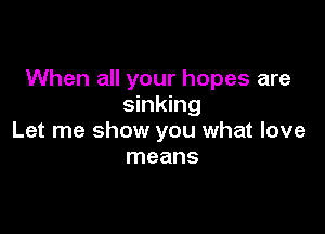 When all your hopes are
sinking

Let me show you what love
means