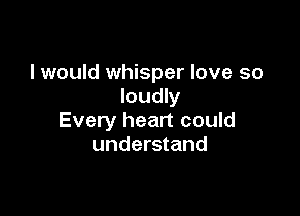 I would whisper love so
loudly

Every heart could
understand