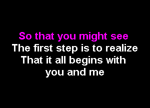 So that you might see
The first step is to realize

That it all begins with
you and me
