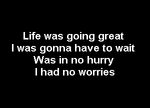 Life was going great
I was gonna have to wait

Was in no hurry
I had no worries