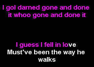 I gol darned gone and done
it when gone and done it

I guess I fell in love
Must've been the way he
walks