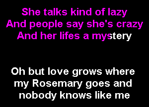 She talks kind of lazy
And people say she's crazy
And her lifes a mystery

Oh but love grows where
my Rosemary goes and
nobody knows like me