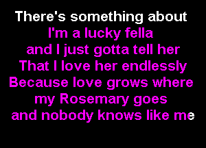 There's something about
I'm a lucky fella
and I just gotta tell her
That I love her endlessly
Because love grows where
my Rosemary goes
and nobody knows like me